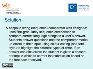 Solution A bespoke string (sequence) comparator was designed; uses fine-granularity sequence comparison to compare correct language strings to a user’s answer. Students answer questions and the comparator marks up errors in their input using colour coding (and font style) to highlight the different types of error. If an answer contains errors the student is given a second attempt in which to correct the submission based on the feedback received.  