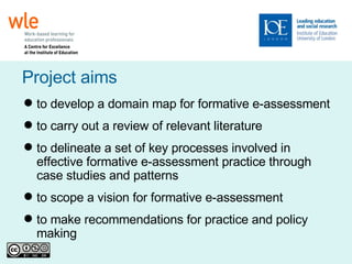 t o develop a domain map for formative e-assessment  to c arry out a review of relevant literature t o delineate a set of key processes involved in effective formative e-assessment practice through case studies and patterns t o scope a vision for formative e-assessment t o make recommendations for practice and policy making Project aims 