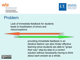 Problem Lack of immediate feedback for students leads to fossilisation of errors and misconceptions providing immediate feedback in an iterative fashion can also hinder effective learning since students are able to "grope their way" step-by-step to a correct solution without necessarily having to think about each answer as a whole. 