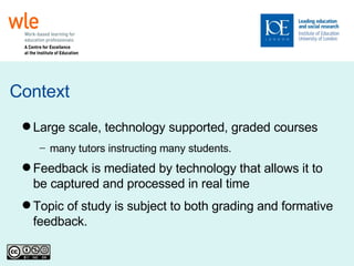 Context Large scale, technology supported, graded courses many tutors instructing many students. Feedback is mediated by technology that allows it to be captured and processed in real time Topic of study is subject to both grading and formative feedback. 