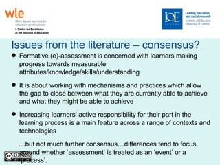 Issues from the literature – consensus? Formative (e)-assessment is concerned with learners making progress towards measurable attributes/knowledge/skills/understanding It is about working with mechanisms and practices which allow the gap to close between what they are currently able to achieve and what they might be able to achieve Increasing learners’ active responsibility for their part in the learning process is a main feature across a range of contexts and technologies … but not much further consensus…differences tend to focus around whether ‘assessment’ is treated as an ‘event’ or a ‘process’. 