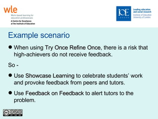 Example scenario When using  Try Once Refine Once , there is a risk that high-achievers do not receive feedback. So - Use  Showcase Learning  to celebrate students’ work and provoke feedback from peers and tutors.  Use  Feedback on Feedback  to alert tutors to the problem. 
