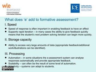 What does ‘e’ add to formative assessment? I. Speed  Speed of response is often important in enabling feedback to have an effect Supports rapid iteration – in many cases the ability to give feedback quickly means that the student’s next problem solving iteration can begin more quickly. II. Storage capacity Ability to access very large amounts of data (appropriate feedback/additional work/illustrations can be identified). III. Processing A utomation – in some situations the e-assessment system can analyse responses automatically and provide appropriate feedback. S calability – can often be the result of some level of automation. A daptivity – systems can adapt to students. 