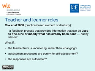 Teacher and learner roles Cox et al 2008  (practice-based element of dentistry): 'a feedback process that provides information that can be  used to fine-tune or modify what has already been done ‘….but by whom? What if… the teacher/tutor is ‘monitoring’ rather than ‘changing’? assessment processes are purely for self-assessment? the responses are automated? 