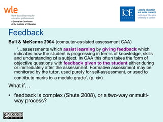 Feedback Bull & McKenna   2004  (computer-assisted assessment CAA)‏ ‘… assessments which  assist learning  by  giving feedback  which indicates how the student is progressing in terms of knowledge, skills and understanding of a subject. In CAA this often takes the form of objective questions with  feedback given to the student  either during or immediately after the assessment. Formative assessment may be monitored by the tutor, used purely for self-assessment, or used to contribute marks to a module grade’. (p. xiv)   What if… feedback is complex (Shute 2008), or a two-way or multi-way process? 