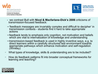 -  we contrast Bull with  Nicol & Macfarlane-Dick’s 2006  criticisms of  transmission-focused feedback: ‘ feedback messages are invariably complex and difficult to decipher’ in transmission contexts - students find it hard to take appropriate actions  feedback tends to emphasis only cognition, not motivation and beliefs which are vital to internalization of knowledge and understanding transmission-based feedback is used in highly inventive ways, e.g. to direct learners within a carefully structured test environment towards appropriate pathways which enhance motivation and self-regulation (Winkley)‏ What types of knowledge, skills & understanding are to be included? How do feedback patterns fit into broader conceptual frameworks for learning and teaching?  
