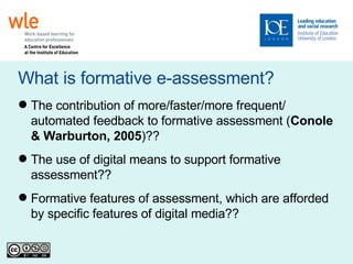 What is formative e-assessment? The contribution of more/faster/more frequent/ automated feedback to formative assessment ( Conole & Warburton, 2005 )?? The use of digital means to support formative assessment?? Formative features of assessment, which are afforded by specific features of digital media?? 