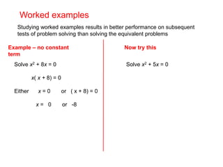 Worked examples
Studying worked examples results in better performance on subsequent
tests of problem solving than solving the equivalent problems
Example – no constant
term
Solve x2 + 8x = 0
x( x + 8) = 0
Either x = 0 or ( x + 8) = 0
x = 0 or -8
Solve x2 + 5x = 0
Now try this
 