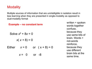 Modality
Multiple sources of information that are unintelligible in isolation result in
less learning when they are presented in single-modality as opposed to
dual-modality format
Example – no constant term
x( x + 8) = 0
Either x = 0 or ( x + 8) = 0
x = 0 or -8
Solve x2 + 8x = 0
written + spoken
words together
confuse,
because they
use same bits of
brain. Words +
not-words
reinforce,
because they
use different
brain bits at the
same time.
 