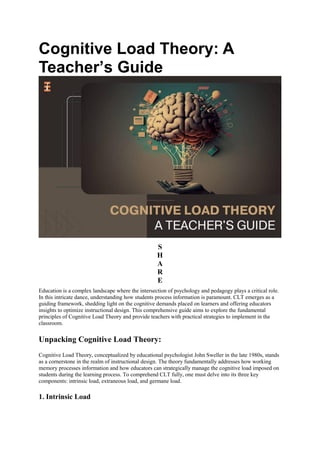 Cognitive Load Theory: A
Teacher’s Guide
S
H
A
R
E
Education is a complex landscape where the intersection of psychology and pedagogy plays a critical role.
In this intricate dance, understanding how students process information is paramount. CLT emerges as a
guiding framework, shedding light on the cognitive demands placed on learners and offering educators
insights to optimize instructional design. This comprehensive guide aims to explore the fundamental
principles of Cognitive Load Theory and provide teachers with practical strategies to implement in the
classroom.
Unpacking Cognitive Load Theory:
Cognitive Load Theory, conceptualized by educational psychologist John Sweller in the late 1980s, stands
as a cornerstone in the realm of instructional design. The theory fundamentally addresses how working
memory processes information and how educators can strategically manage the cognitive load imposed on
students during the learning process. To comprehend CLT fully, one must delve into its three key
components: intrinsic load, extraneous load, and germane load.
1. Intrinsic Load
 