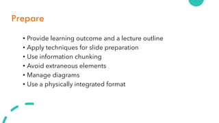 Prepare
• Provide learning outcome and a lecture outline
• Apply techniques for slide preparation
• Use information chunking
• Avoid extraneous elements
• Manage diagrams
• Use a physically integrated format
 