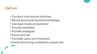 Deliver
• Conduct intra-lecture activities
• Revisit previously learned knowledge
• Use dual-mode presentation
• Provide examples
• Provide analogies
• Pause and ask
• Consider pace and intonation
• Avoid distracting verbal/non-verbal acts
 