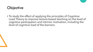 Objective
• To study the effect of applying the principles of Cognitive
Load Theory to improve lecture-based teaching on the level of
cognitive participation and intrinsic motivation, including the
level of cognitive load of the learners.
 