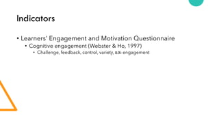 Indicators
• Learners' Engagement and Motivation Questionnaire
• Cognitive engagement (Webster & Ho, 1997)
• Challenge, feedback, control, variety, และ engagement
 