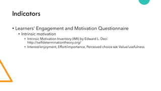 Indicators
• Learners' Engagement and Motivation Questionnaire
• Intrinsic motivation
• Intrinsic Motivation Inventory (IMI) by Edward L. Deci
http://selfdeterminationtheory.org/
• Interest/enjoyment, Effort/importance, Perceived choice และ Value/usefulness
 