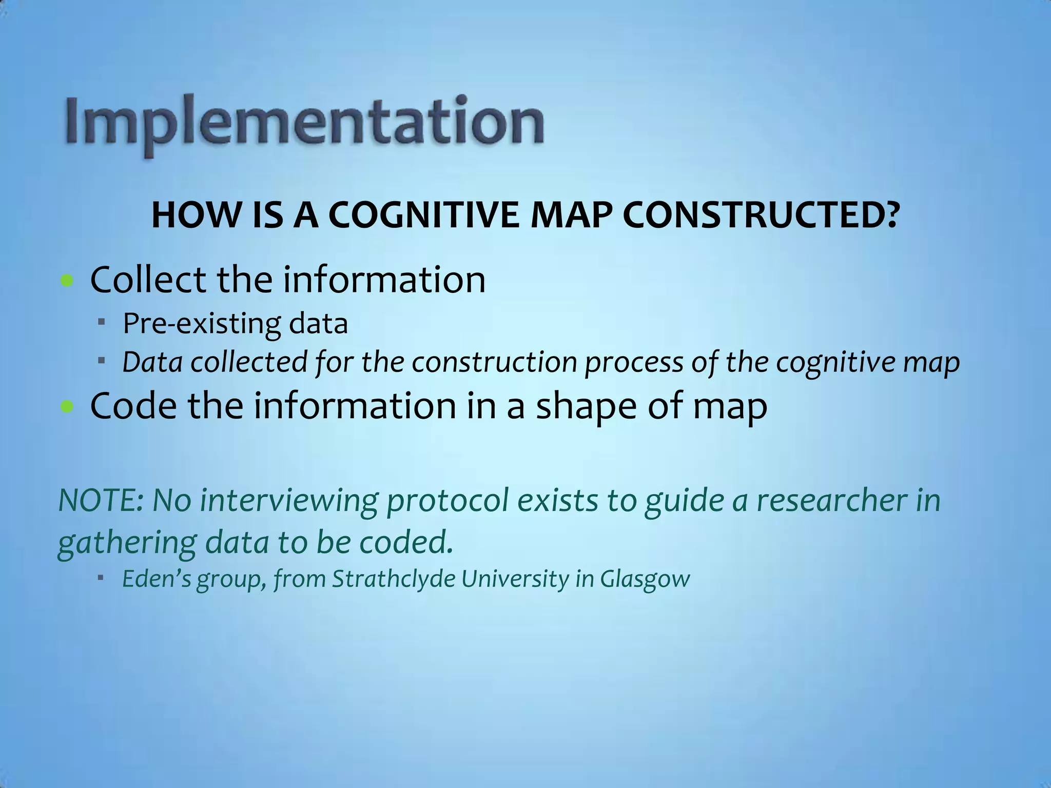 ImplementationHOW IS A COGNITIVE MAP CONSTRUCTED?Collect the informationPre-existing dataData collected for the construction process of the cognitive mapCode the information in a shape of mapNOTE: No interviewing protocol exists to guide a researcher in gathering data to be coded.Eden’s group, from Strathclyde University in Glasgow
