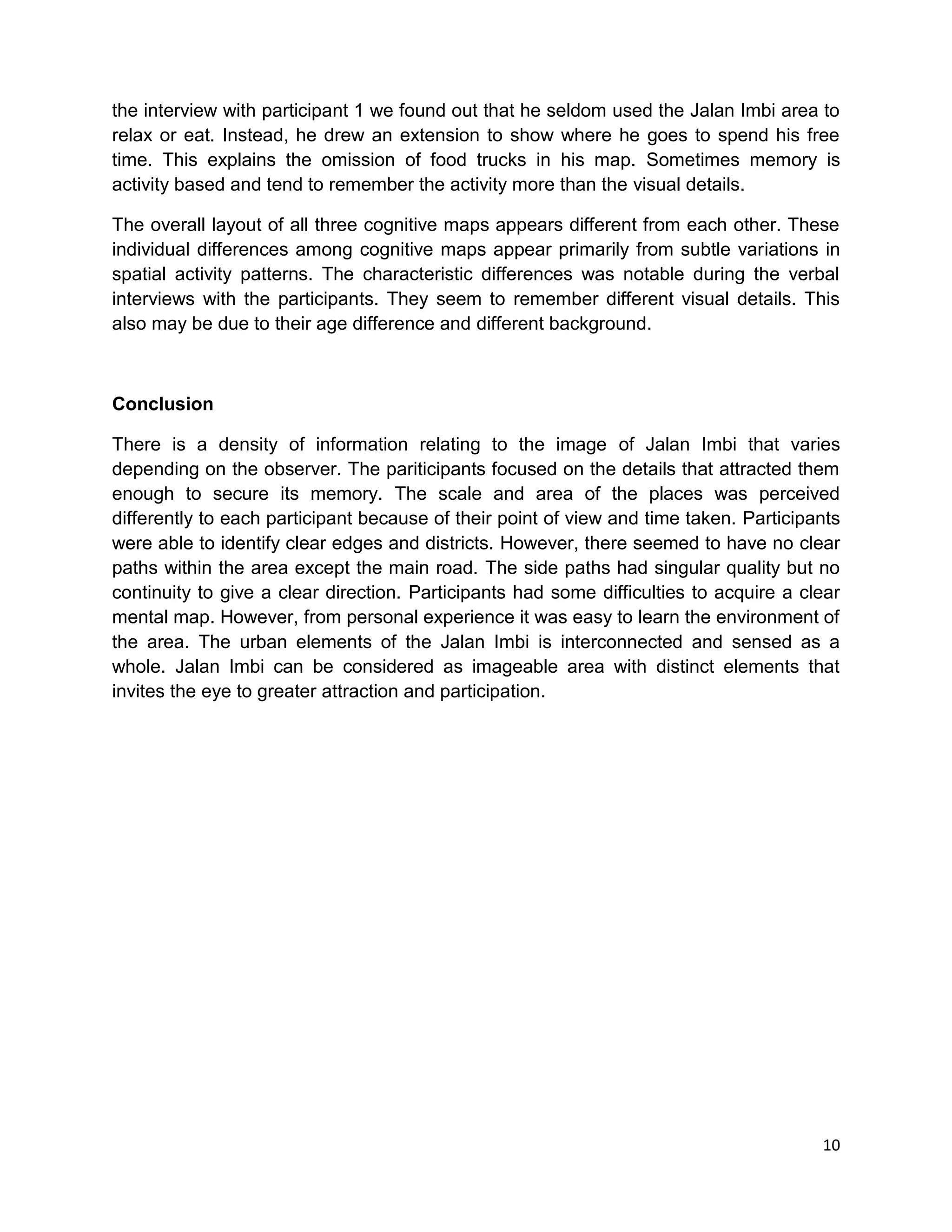 10
the interview with participant 1 we found out that he seldom used the Jalan Imbi area to
relax or eat. Instead, he drew an extension to show where he goes to spend his free
time. This explains the omission of food trucks in his map. Sometimes memory is
activity based and tend to remember the activity more than the visual details.
The overall layout of all three cognitive maps appears different from each other. These
individual differences among cognitive maps appear primarily from subtle variations in
spatial activity patterns. The characteristic differences was notable during the verbal
interviews with the participants. They seem to remember different visual details. This
also may be due to their age difference and different background.
Conclusion
There is a density of information relating to the image of Jalan Imbi that varies
depending on the observer. The pariticipants focused on the details that attracted them
enough to secure its memory. The scale and area of the places was perceived
differently to each participant because of their point of view and time taken. Participants
were able to identify clear edges and districts. However, there seemed to have no clear
paths within the area except the main road. The side paths had singular quality but no
continuity to give a clear direction. Participants had some difficulties to acquire a clear
mental map. However, from personal experience it was easy to learn the environment of
the area. The urban elements of the Jalan Imbi is interconnected and sensed as a
whole. Jalan Imbi can be considered as imageable area with distinct elements that
invites the eye to greater attraction and participation.
 