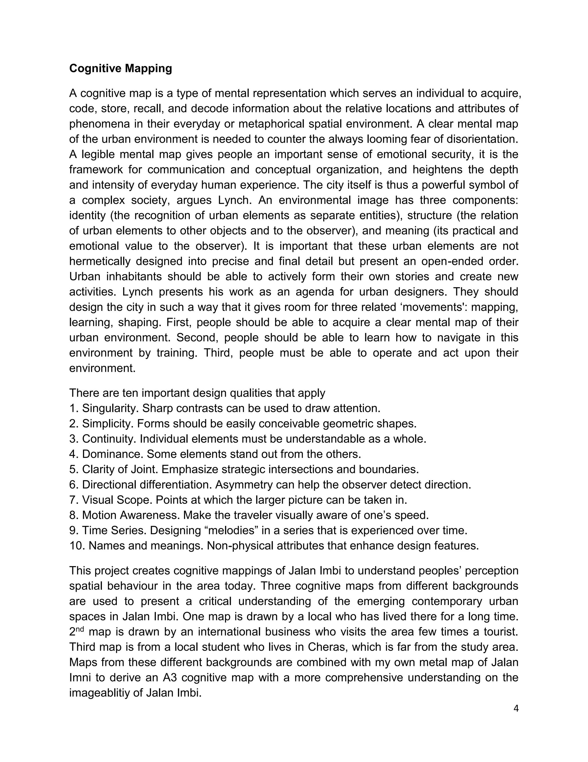 4
Cognitive Mapping
A cognitive map is a type of mental representation which serves an individual to acquire,
code, store, recall, and decode information about the relative locations and attributes of
phenomena in their everyday or metaphorical spatial environment. A clear mental map
of the urban environment is needed to counter the always looming fear of disorientation.
A legible mental map gives people an important sense of emotional security, it is the
framework for communication and conceptual organization, and heightens the depth
and intensity of everyday human experience. The city itself is thus a powerful symbol of
a complex society, argues Lynch. An environmental image has three components:
identity (the recognition of urban elements as separate entities), structure (the relation
of urban elements to other objects and to the observer), and meaning (its practical and
emotional value to the observer). It is important that these urban elements are not
hermetically designed into precise and final detail but present an open-ended order.
Urban inhabitants should be able to actively form their own stories and create new
activities. Lynch presents his work as an agenda for urban designers. They should
design the city in such a way that it gives room for three related ‘movements': mapping,
learning, shaping. First, people should be able to acquire a clear mental map of their
urban environment. Second, people should be able to learn how to navigate in this
environment by training. Third, people must be able to operate and act upon their
environment.
There are ten important design qualities that apply
1. Singularity. Sharp contrasts can be used to draw attention.
2. Simplicity. Forms should be easily conceivable geometric shapes.
3. Continuity. Individual elements must be understandable as a whole.
4. Dominance. Some elements stand out from the others.
5. Clarity of Joint. Emphasize strategic intersections and boundaries.
6. Directional differentiation. Asymmetry can help the observer detect direction.
7. Visual Scope. Points at which the larger picture can be taken in.
8. Motion Awareness. Make the traveler visually aware of one’s speed.
9. Time Series. Designing “melodies” in a series that is experienced over time.
10. Names and meanings. Non-physical attributes that enhance design features.
This project creates cognitive mappings of Jalan Imbi to understand peoples’ perception
spatial behaviour in the area today. Three cognitive maps from different backgrounds
are used to present a critical understanding of the emerging contemporary urban
spaces in Jalan Imbi. One map is drawn by a local who has lived there for a long time.
2nd map is drawn by an international business who visits the area few times a tourist.
Third map is from a local student who lives in Cheras, which is far from the study area.
Maps from these different backgrounds are combined with my own metal map of Jalan
Imni to derive an A3 cognitive map with a more comprehensive understanding on the
imageablitiy of Jalan Imbi.
 