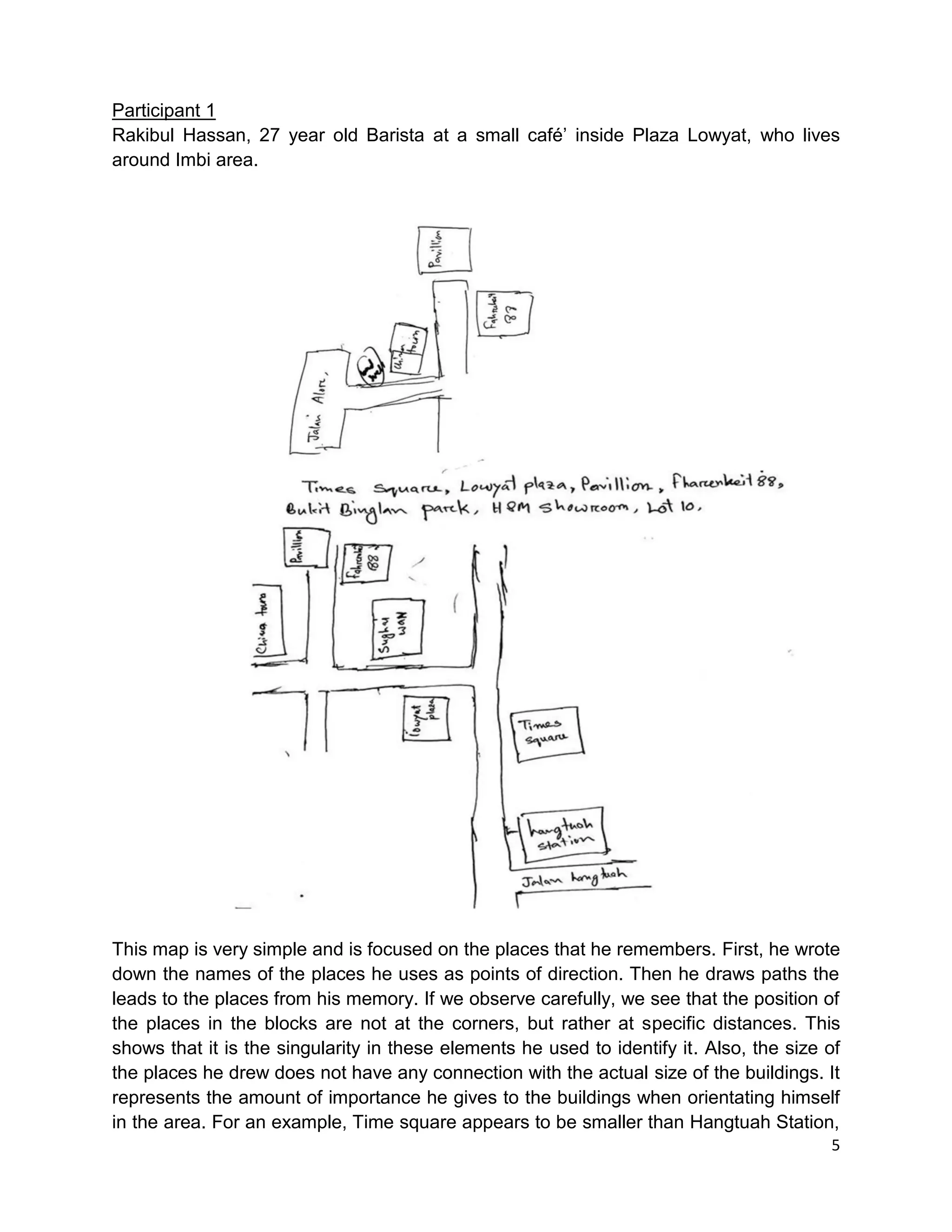 5
Participant 1
Rakibul Hassan, 27 year old Barista at a small café’ inside Plaza Lowyat, who lives
around Imbi area.
This map is very simple and is focused on the places that he remembers. First, he wrote
down the names of the places he uses as points of direction. Then he draws paths the
leads to the places from his memory. If we observe carefully, we see that the position of
the places in the blocks are not at the corners, but rather at specific distances. This
shows that it is the singularity in these elements he used to identify it. Also, the size of
the places he drew does not have any connection with the actual size of the buildings. It
represents the amount of importance he gives to the buildings when orientating himself
in the area. For an example, Time square appears to be smaller than Hangtuah Station,
 