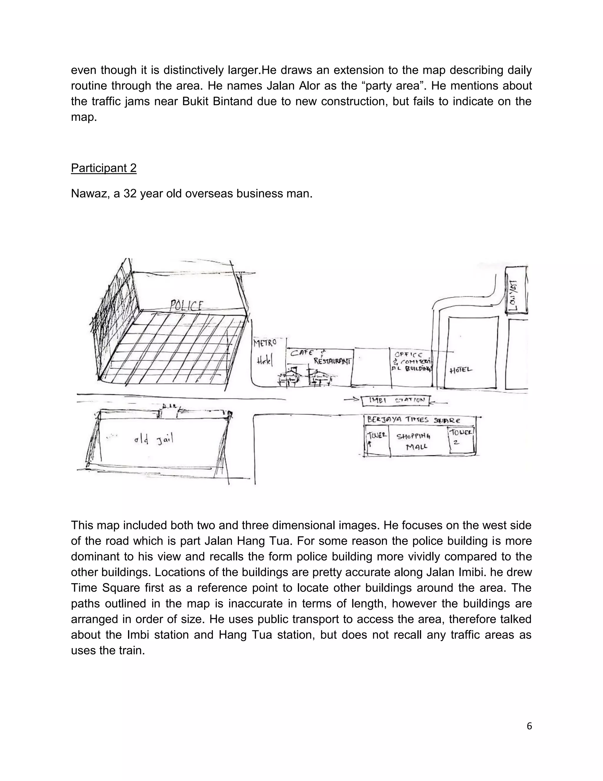 6
even though it is distinctively larger.He draws an extension to the map describing daily
routine through the area. He names Jalan Alor as the “party area”. He mentions about
the traffic jams near Bukit Bintand due to new construction, but fails to indicate on the
map.
Participant 2
Nawaz, a 32 year old overseas business man.
This map included both two and three dimensional images. He focuses on the west side
of the road which is part Jalan Hang Tua. For some reason the police building is more
dominant to his view and recalls the form police building more vividly compared to the
other buildings. Locations of the buildings are pretty accurate along Jalan Imibi. he drew
Time Square first as a reference point to locate other buildings around the area. The
paths outlined in the map is inaccurate in terms of length, however the buildings are
arranged in order of size. He uses public transport to access the area, therefore talked
about the Imbi station and Hang Tua station, but does not recall any traffic areas as
uses the train.
 