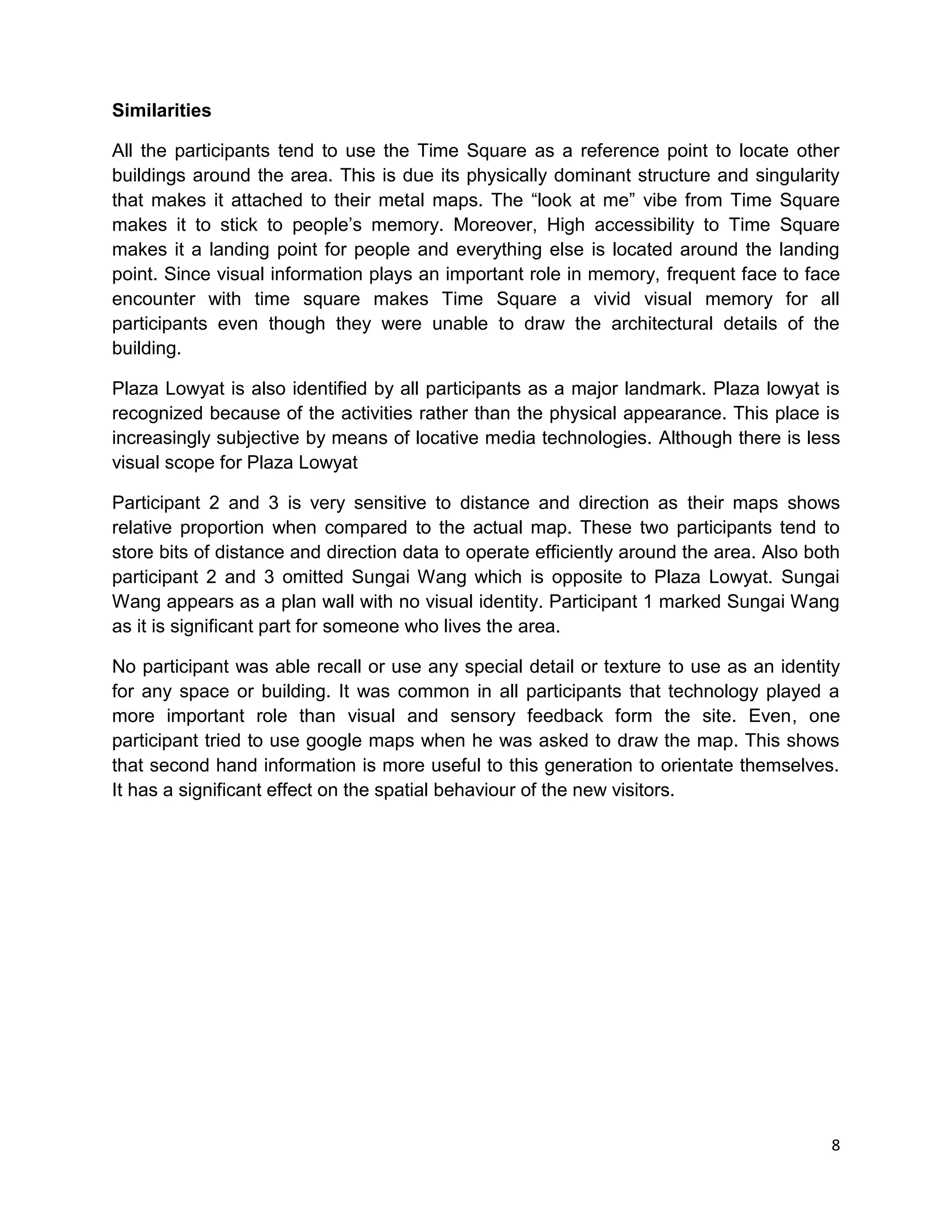 8
Similarities
All the participants tend to use the Time Square as a reference point to locate other
buildings around the area. This is due its physically dominant structure and singularity
that makes it attached to their metal maps. The “look at me” vibe from Time Square
makes it to stick to people’s memory. Moreover, High accessibility to Time Square
makes it a landing point for people and everything else is located around the landing
point. Since visual information plays an important role in memory, frequent face to face
encounter with time square makes Time Square a vivid visual memory for all
participants even though they were unable to draw the architectural details of the
building.
Plaza Lowyat is also identified by all participants as a major landmark. Plaza lowyat is
recognized because of the activities rather than the physical appearance. This place is
increasingly subjective by means of locative media technologies. Although there is less
visual scope for Plaza Lowyat
Participant 2 and 3 is very sensitive to distance and direction as their maps shows
relative proportion when compared to the actual map. These two participants tend to
store bits of distance and direction data to operate efficiently around the area. Also both
participant 2 and 3 omitted Sungai Wang which is opposite to Plaza Lowyat. Sungai
Wang appears as a plan wall with no visual identity. Participant 1 marked Sungai Wang
as it is significant part for someone who lives the area.
No participant was able recall or use any special detail or texture to use as an identity
for any space or building. It was common in all participants that technology played a
more important role than visual and sensory feedback form the site. Even, one
participant tried to use google maps when he was asked to draw the map. This shows
that second hand information is more useful to this generation to orientate themselves.
It has a significant effect on the spatial behaviour of the new visitors.
 