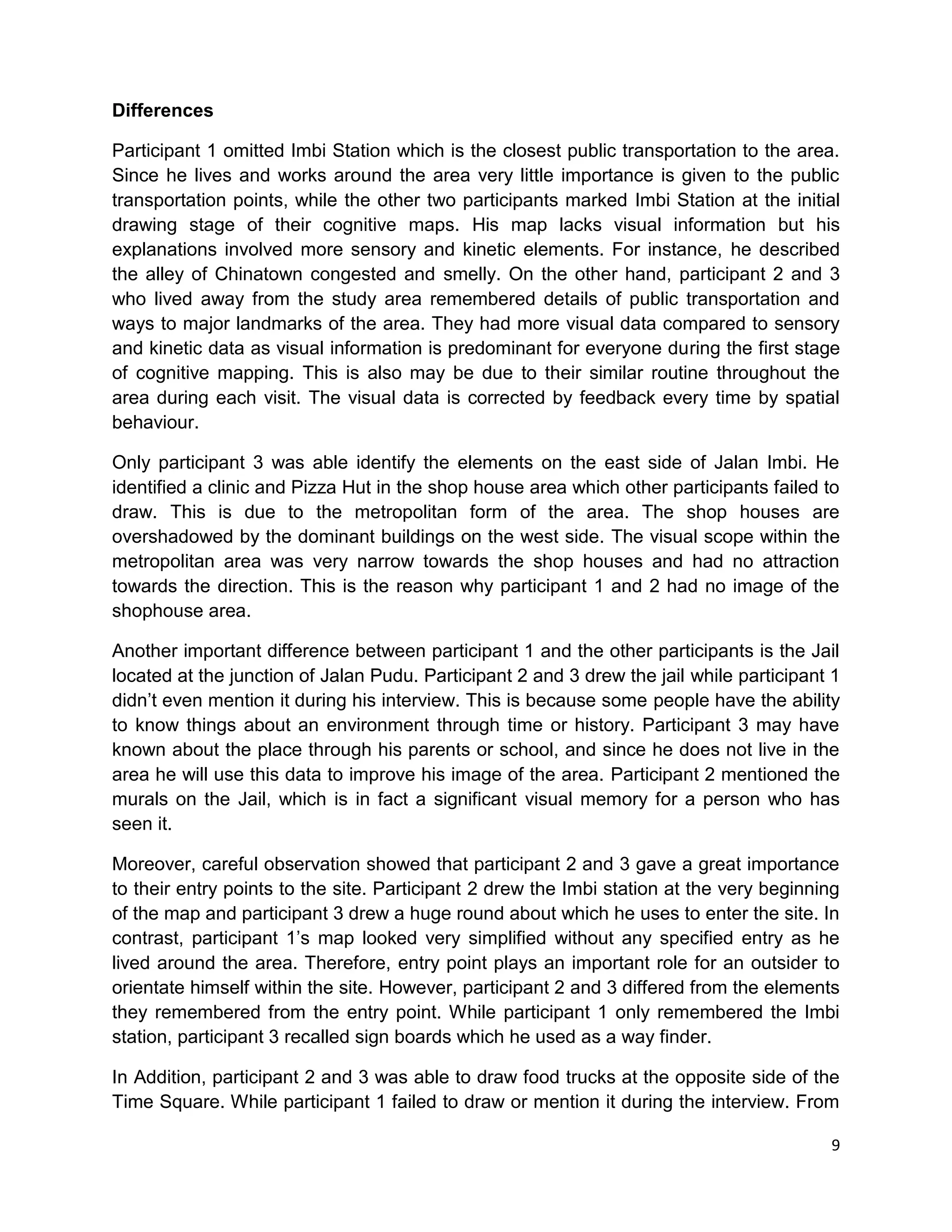9
Differences
Participant 1 omitted Imbi Station which is the closest public transportation to the area.
Since he lives and works around the area very little importance is given to the public
transportation points, while the other two participants marked Imbi Station at the initial
drawing stage of their cognitive maps. His map lacks visual information but his
explanations involved more sensory and kinetic elements. For instance, he described
the alley of Chinatown congested and smelly. On the other hand, participant 2 and 3
who lived away from the study area remembered details of public transportation and
ways to major landmarks of the area. They had more visual data compared to sensory
and kinetic data as visual information is predominant for everyone during the first stage
of cognitive mapping. This is also may be due to their similar routine throughout the
area during each visit. The visual data is corrected by feedback every time by spatial
behaviour.
Only participant 3 was able identify the elements on the east side of Jalan Imbi. He
identified a clinic and Pizza Hut in the shop house area which other participants failed to
draw. This is due to the metropolitan form of the area. The shop houses are
overshadowed by the dominant buildings on the west side. The visual scope within the
metropolitan area was very narrow towards the shop houses and had no attraction
towards the direction. This is the reason why participant 1 and 2 had no image of the
shophouse area.
Another important difference between participant 1 and the other participants is the Jail
located at the junction of Jalan Pudu. Participant 2 and 3 drew the jail while participant 1
didn’t even mention it during his interview. This is because some people have the ability
to know things about an environment through time or history. Participant 3 may have
known about the place through his parents or school, and since he does not live in the
area he will use this data to improve his image of the area. Participant 2 mentioned the
murals on the Jail, which is in fact a significant visual memory for a person who has
seen it.
Moreover, careful observation showed that participant 2 and 3 gave a great importance
to their entry points to the site. Participant 2 drew the Imbi station at the very beginning
of the map and participant 3 drew a huge round about which he uses to enter the site. In
contrast, participant 1’s map looked very simplified without any specified entry as he
lived around the area. Therefore, entry point plays an important role for an outsider to
orientate himself within the site. However, participant 2 and 3 differed from the elements
they remembered from the entry point. While participant 1 only remembered the Imbi
station, participant 3 recalled sign boards which he used as a way finder.
In Addition, participant 2 and 3 was able to draw food trucks at the opposite side of the
Time Square. While participant 1 failed to draw or mention it during the interview. From
 