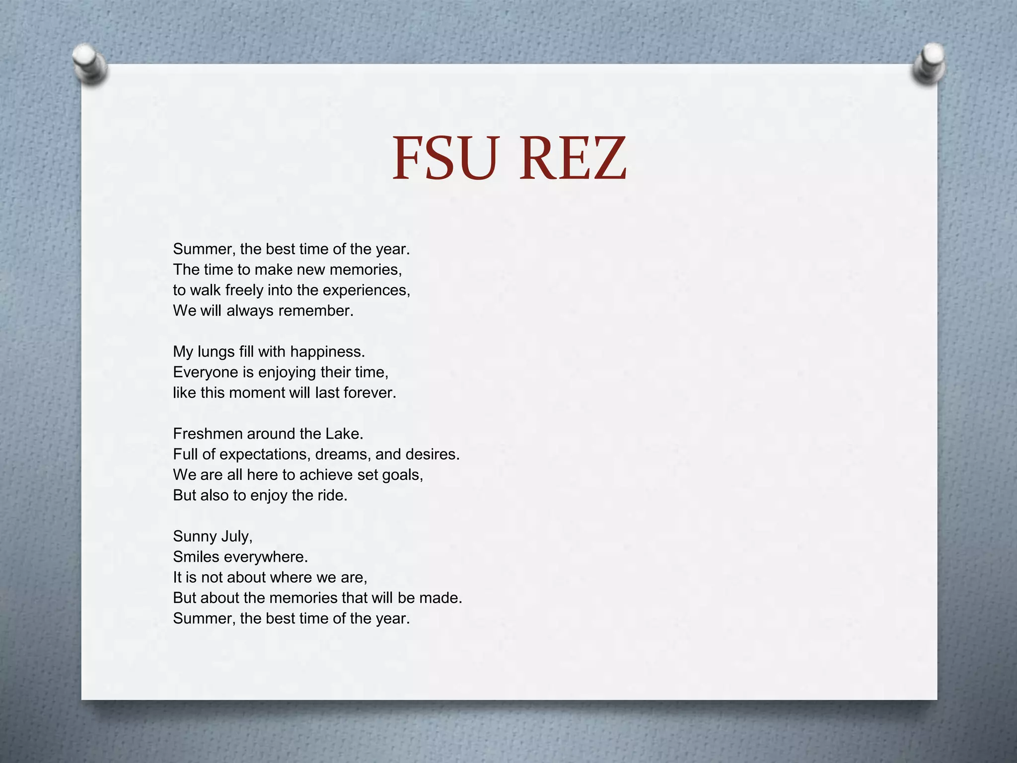 FSU REZ
Summer, the best time of the year.
The time to make new memories,
to walk freely into the experiences,
We will always remember.
My lungs fill with happiness.
Everyone is enjoying their time,
like this moment will last forever.
Freshmen around the Lake.
Full of expectations, dreams, and desires.
We are all here to achieve set goals,
But also to enjoy the ride.
Sunny July,
Smiles everywhere.
It is not about where we are,
But about the memories that will be made.
Summer, the best time of the year.
 