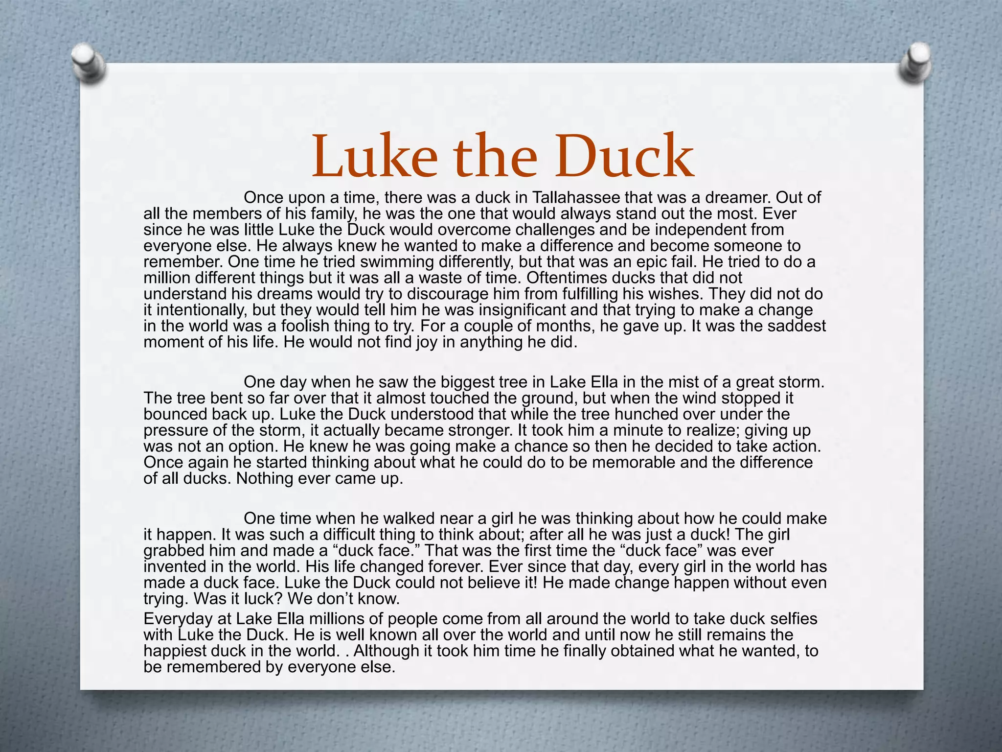 Luke the DuckOnce upon a time, there was a duck in Tallahassee that was a dreamer. Out of
all the members of his family, he was the one that would always stand out the most. Ever
since he was little Luke the Duck would overcome challenges and be independent from
everyone else. He always knew he wanted to make a difference and become someone to
remember. One time he tried swimming differently, but that was an epic fail. He tried to do a
million different things but it was all a waste of time. Oftentimes ducks that did not
understand his dreams would try to discourage him from fulfilling his wishes. They did not do
it intentionally, but they would tell him he was insignificant and that trying to make a change
in the world was a foolish thing to try. For a couple of months, he gave up. It was the saddest
moment of his life. He would not find joy in anything he did.
One day when he saw the biggest tree in Lake Ella in the mist of a great storm.
The tree bent so far over that it almost touched the ground, but when the wind stopped it
bounced back up. Luke the Duck understood that while the tree hunched over under the
pressure of the storm, it actually became stronger. It took him a minute to realize; giving up
was not an option. He knew he was going make a chance so then he decided to take action.
Once again he started thinking about what he could do to be memorable and the difference
of all ducks. Nothing ever came up.
One time when he walked near a girl he was thinking about how he could make
it happen. It was such a difficult thing to think about; after all he was just a duck! The girl
grabbed him and made a “duck face.” That was the first time the “duck face” was ever
invented in the world. His life changed forever. Ever since that day, every girl in the world has
made a duck face. Luke the Duck could not believe it! He made change happen without even
trying. Was it luck? We don’t know.
Everyday at Lake Ella millions of people come from all around the world to take duck selfies
with Luke the Duck. He is well known all over the world and until now he still remains the
happiest duck in the world. . Although it took him time he finally obtained what he wanted, to
be remembered by everyone else.
 