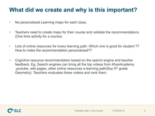 What did we create and why is this important?

•   No personalized Learning maps for each class.

•   Teachers need to create maps for their course and validate the recommendations
    (One time activity for a course)

•   Lots of online resources for every learning path. Which one is good for student ??
    How to make the recommendation personalized??

•   Cognitive resource recommendation based on the search engine and teacher
    feedback. Eg. Search engines can bring all the top videos from KhanAcademy
    ,youtube, wiki pages, other online resources a learning path(Say 5th grade
    Geometry). Teachers evaluates these videos and rank them.




                                           Editable title in the footer   11/29/2012     2
 