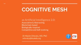 COGNITIVE MESH
as Artificial Intelligence 2.0:
Associative & Abstracting
Blockchain-based
Biologically-inspired
Competitive and Self-evolving
Dr Maxim Orlovsky, MD, PhD
orlovsky@bicalabs.org
 