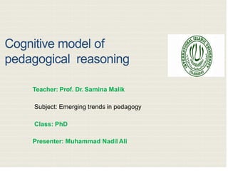 Cognitive model of
pedagogical reasoning
Teacher: Prof. Dr. Samina Malik
Subject: Emerging trends in pedagogy
Class: PhD
Presenter: Muhammad Nadil Ali
3/30/202
2
 