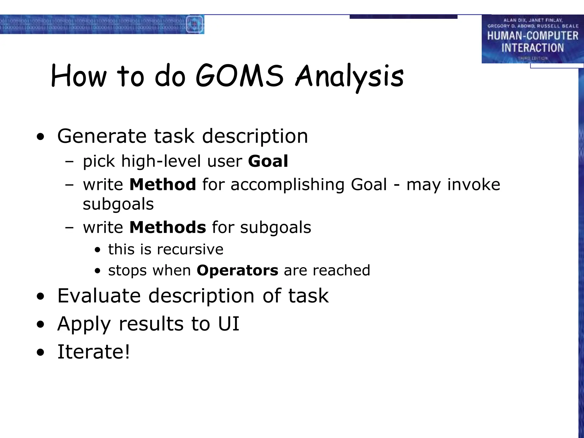 How to do GOMS Analysis
• Generate task description
– pick high-level user Goal
– write Method for accomplishing Goal - may invoke
subgoals
– write Methods for subgoals
• this is recursive
• stops when Operators are reached
• Evaluate description of task
• Apply results to UI
• Iterate!
 