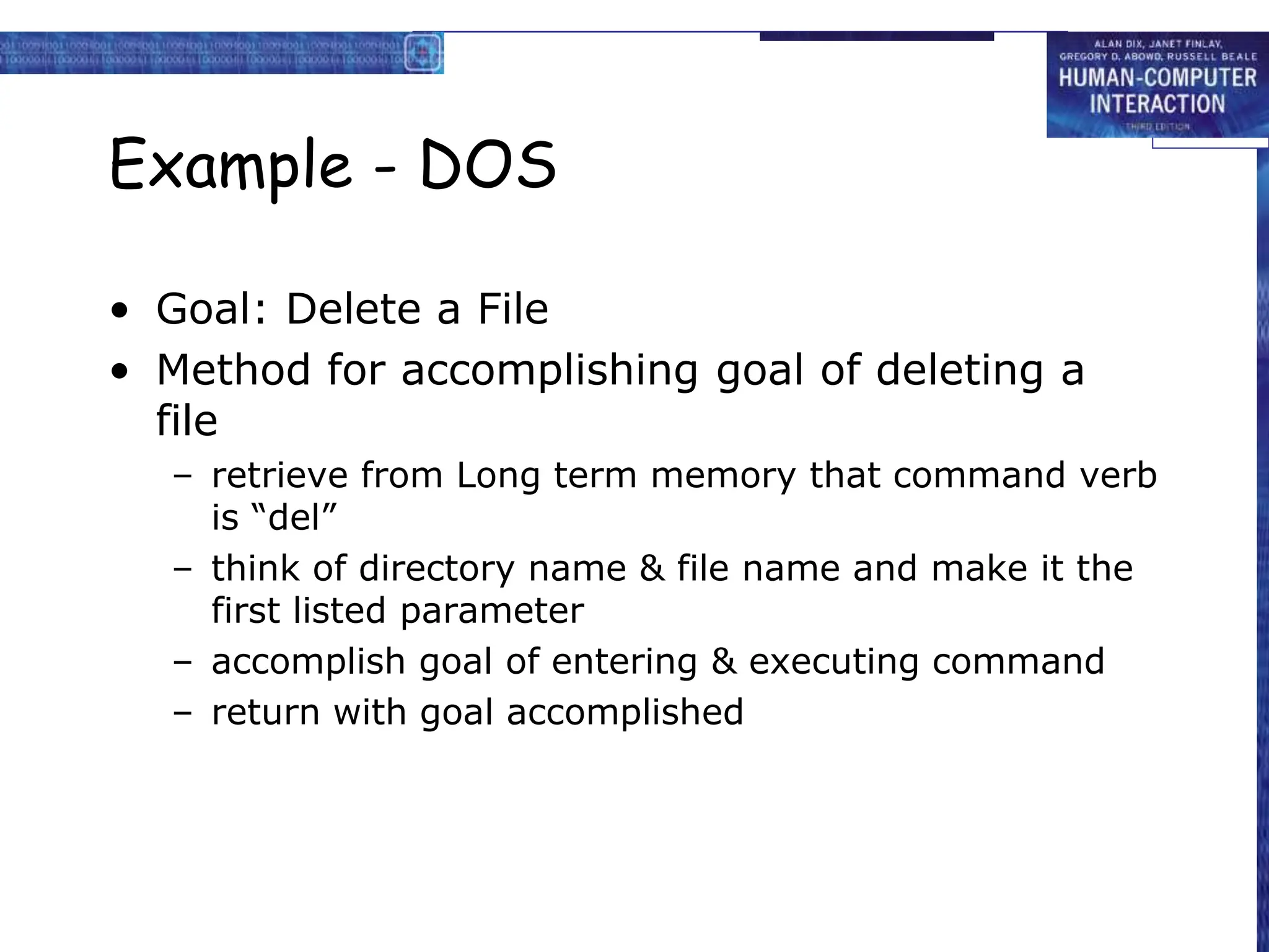 Example - DOS
• Goal: Delete a File
• Method for accomplishing goal of deleting a
file
– retrieve from Long term memory that command verb
is “del”
– think of directory name & file name and make it the
first listed parameter
– accomplish goal of entering & executing command
– return with goal accomplished
 