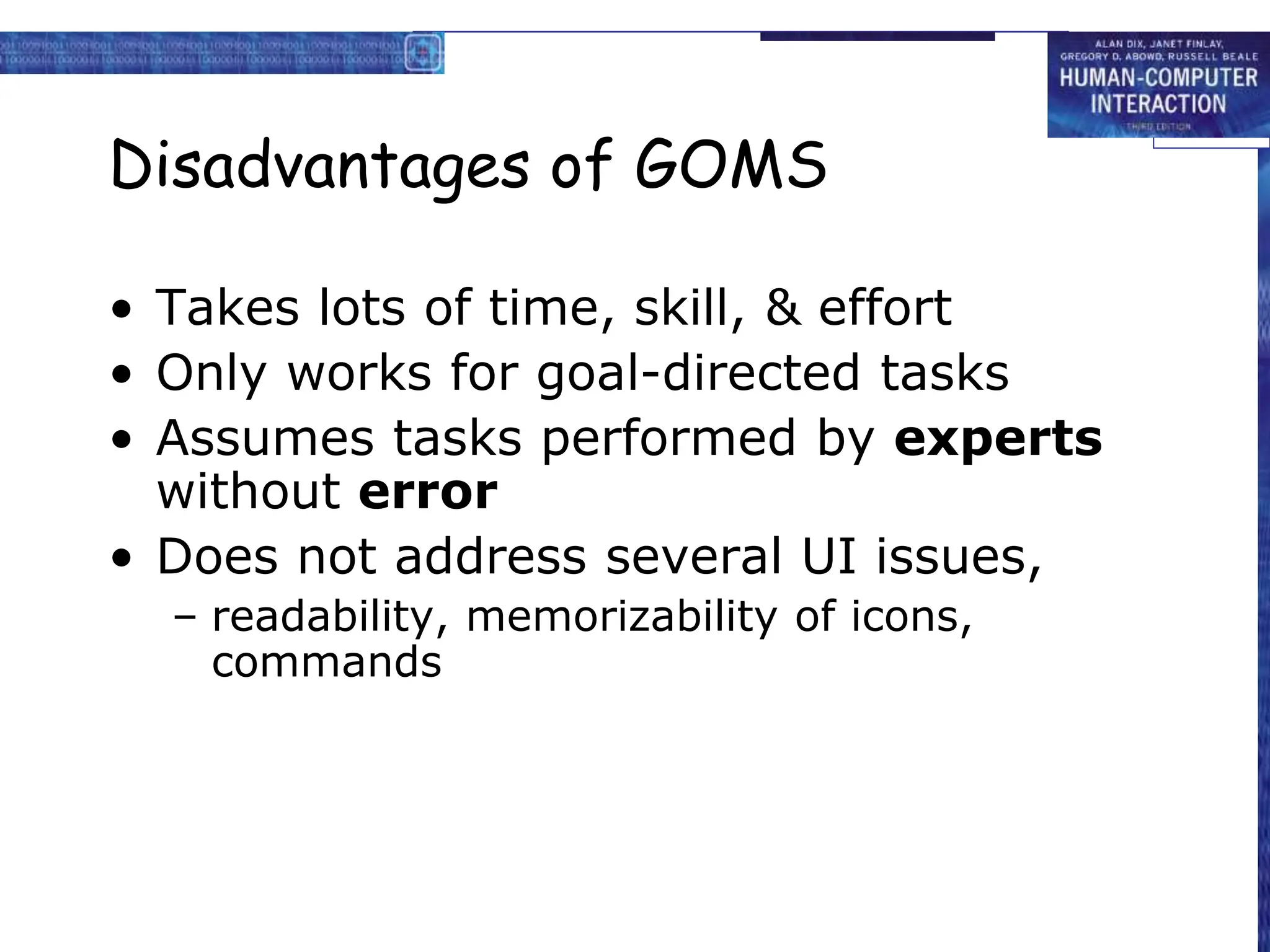 Disadvantages of GOMS
• Takes lots of time, skill, & effort
• Only works for goal-directed tasks
• Assumes tasks performed by experts
without error
• Does not address several UI issues,
– readability, memorizability of icons,
commands
 