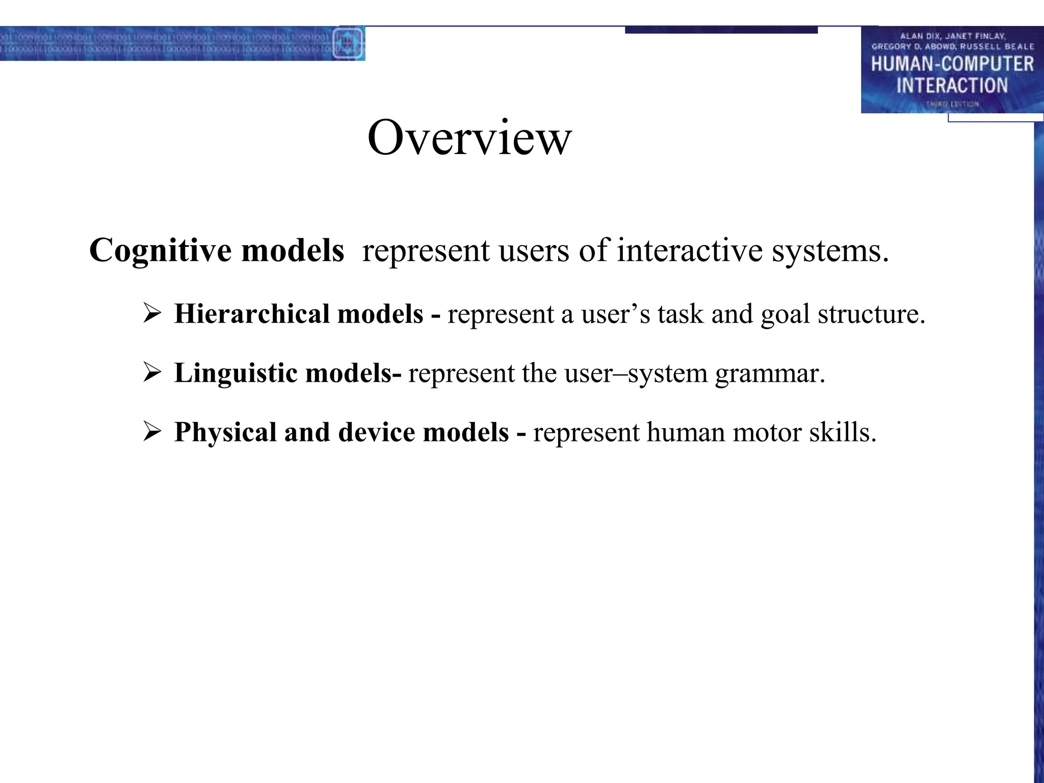 Overview
Cognitive models represent users of interactive systems.
 Hierarchical models - represent a user’s task and goal structure.
 Linguistic models- represent the user–system grammar.
 Physical and device models - represent human motor skills.
 