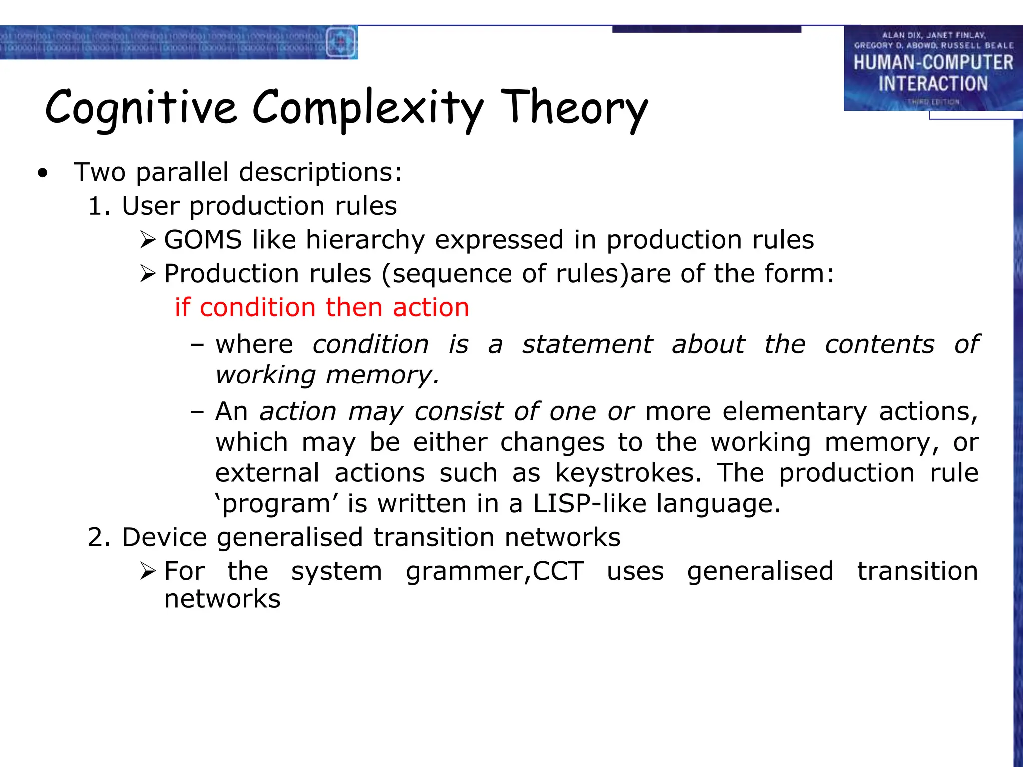 Cognitive Complexity Theory
• Two parallel descriptions:
1. User production rules
 GOMS like hierarchy expressed in production rules
 Production rules (sequence of rules)are of the form:
if condition then action
– where condition is a statement about the contents of
working memory.
– An action may consist of one or more elementary actions,
which may be either changes to the working memory, or
external actions such as keystrokes. The production rule
‘program’ is written in a LISP-like language.
2. Device generalised transition networks
 For the system grammer,CCT uses generalised transition
networks
 