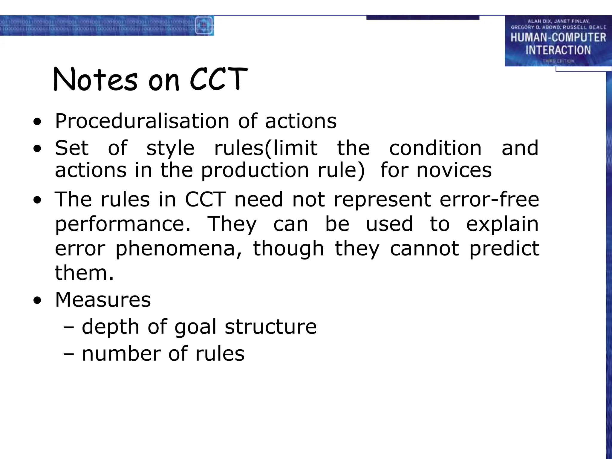 Notes on CCT
• Proceduralisation of actions
• Set of style rules(limit the condition and
actions in the production rule) for novices
• The rules in CCT need not represent error-free
performance. They can be used to explain
error phenomena, though they cannot predict
them.
• Measures
– depth of goal structure
– number of rules
 