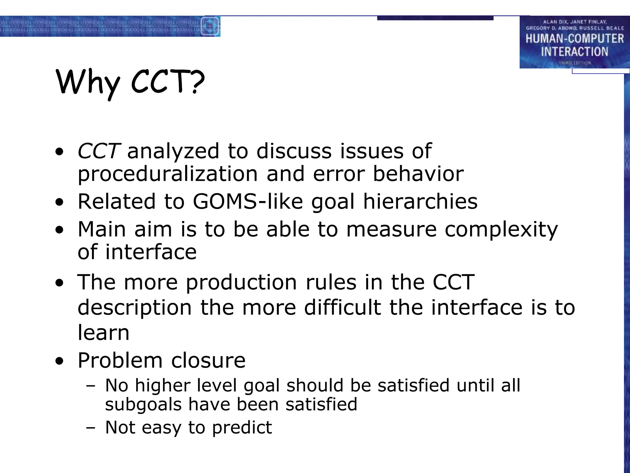 Why CCT?
• CCT analyzed to discuss issues of
proceduralization and error behavior
• Related to GOMS-like goal hierarchies
• Main aim is to be able to measure complexity
of interface
• The more production rules in the CCT
description the more difficult the interface is to
learn
• Problem closure
– No higher level goal should be satisfied until all
subgoals have been satisfied
– Not easy to predict
 