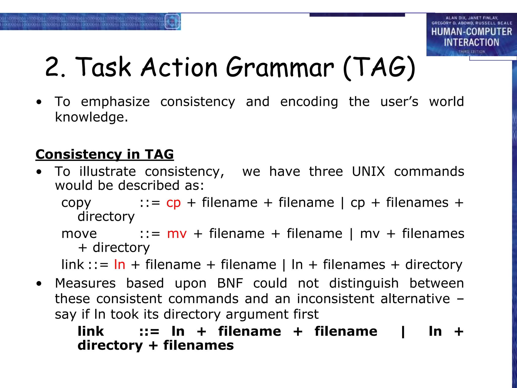 2. Task Action Grammar (TAG)
• To emphasize consistency and encoding the user’s world
knowledge.
Consistency in TAG
• To illustrate consistency, we have three UNIX commands
would be described as:
copy ::= cp + filename + filename | cp + filenames +
directory
move ::= mv + filename + filename | mv + filenames
+ directory
link ::= ln + filename + filename | ln + filenames + directory
• Measures based upon BNF could not distinguish between
these consistent commands and an inconsistent alternative –
say if ln took its directory argument first
link ::= ln + filename + filename | ln +
directory + filenames
 