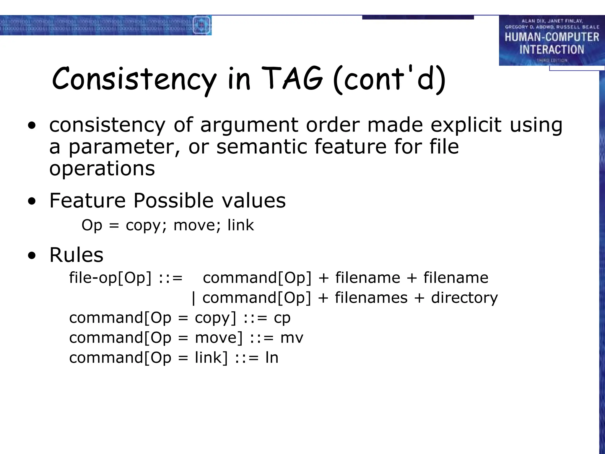 Consistency in TAG (cont'd)
• consistency of argument order made explicit using
a parameter, or semantic feature for file
operations
• Feature Possible values
Op = copy; move; link
• Rules
file-op[Op] ::= command[Op] + filename + filename
| command[Op] + filenames + directory
command[Op = copy] ::= cp
command[Op = move] ::= mv
command[Op = link] ::= ln
 