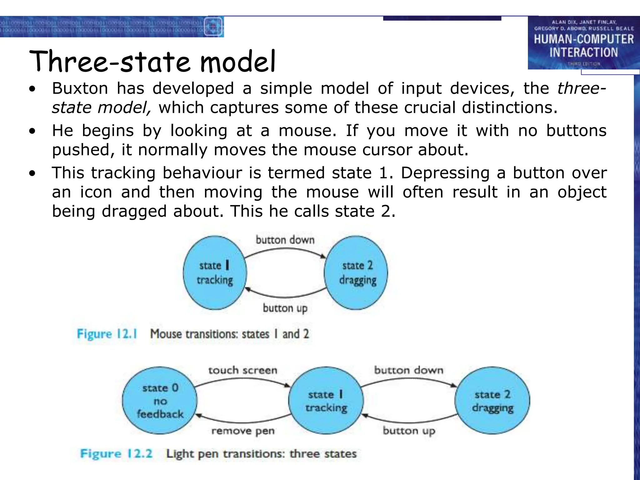 Three-state model
• Buxton has developed a simple model of input devices, the three-
state model, which captures some of these crucial distinctions.
• He begins by looking at a mouse. If you move it with no buttons
pushed, it normally moves the mouse cursor about.
• This tracking behaviour is termed state 1. Depressing a button over
an icon and then moving the mouse will often result in an object
being dragged about. This he calls state 2.
 