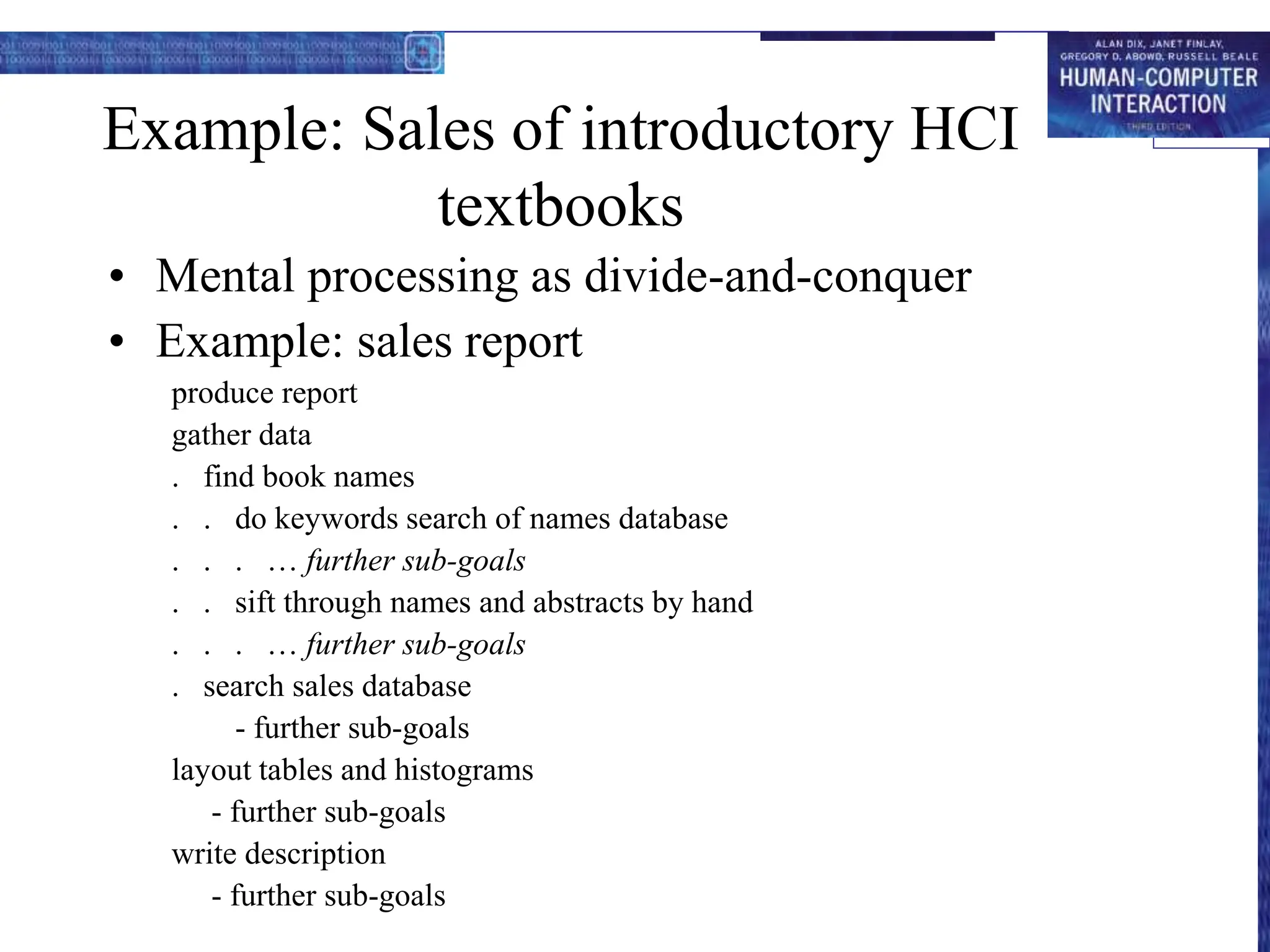 Example: Sales of introductory HCI
textbooks
• Mental processing as divide-and-conquer
• Example: sales report
produce report
gather data
. find book names
. . do keywords search of names database
. . . … further sub-goals
. . sift through names and abstracts by hand
. . . … further sub-goals
. search sales database
- further sub-goals
layout tables and histograms
- further sub-goals
write description
- further sub-goals
 