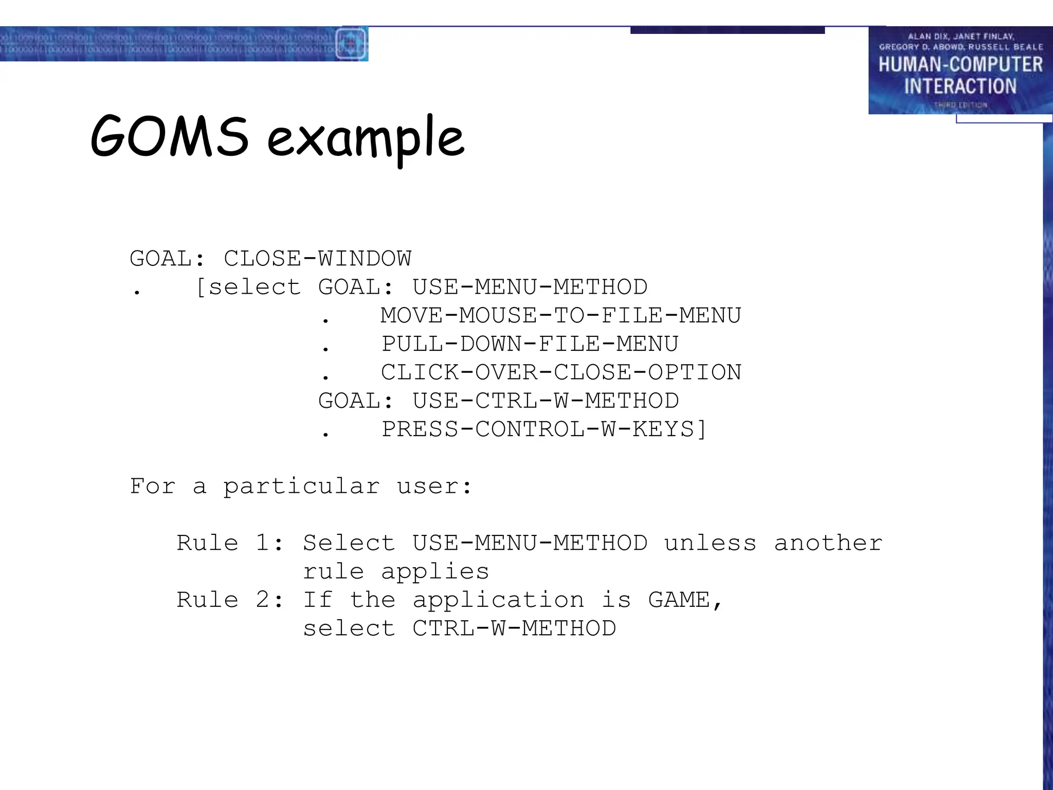 GOMS example
GOAL: CLOSE-WINDOW
. [select GOAL: USE-MENU-METHOD
. MOVE-MOUSE-TO-FILE-MENU
. PULL-DOWN-FILE-MENU
. CLICK-OVER-CLOSE-OPTION
GOAL: USE-CTRL-W-METHOD
. PRESS-CONTROL-W-KEYS]
For a particular user:
Rule 1: Select USE-MENU-METHOD unless another
rule applies
Rule 2: If the application is GAME,
select CTRL-W-METHOD
 
