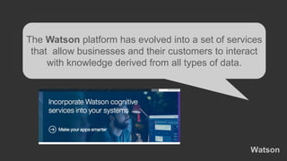 Watson
The Watson platform has evolved into a set of services
that allow businesses and their customers to interact
with knowledge derived from all types of data.
 
