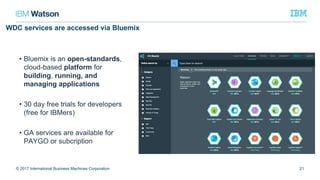 WDC services are accessed via Bluemix
• Bluemix is an open-standards,
cloud-based platform for
building, running, and
managing applications
• 30 day free trials for developers
(free for IBMers)
• GA services are available for
PAYGO or subcription
21© 2017 International Business Machines Corporation
 