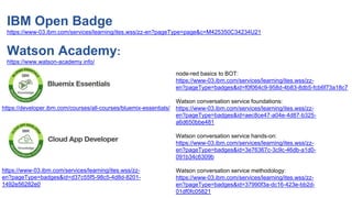 Watson
Narrative
https://developer.ibm.com/courses/all-courses/bluemix-essentials/
https://www-03.ibm.com/services/learning/ites.wss/zz-
en?pageType=badges&id=d37c55f5-98c5-4d8d-8201-
1492e56282e0
IBM Open Badge
https://www-03.ibm.com/services/learning/ites.wss/zz-en?pageType=page&c=M425350C34234U21
Watson Academy:
https://www.watson-academy.info/
node-red basics to BOT:
https://www-03.ibm.com/services/learning/ites.wss/zz-
en?pageType=badges&id=f0f064c9-958d-4b83-8db5-fcb6f73a18c7
Watson conversation service foundations:
https://www-03.ibm.com/services/learning/ites.wss/zz-
en?pageType=badges&id=aec8ce47-a04e-4d87-b325-
a6d650bbe481
Watson conversation service hands-on:
https://www-03.ibm.com/services/learning/ites.wss/zz-
en?pageType=badges&id=3e76367c-3c9c-46db-a1d0-
091b34c6309b
Watson conversation service methodology:
https://www-03.ibm.com/services/learning/ites.wss/zz-
en?pageType=badges&id=37990f3a-dc16-423e-bb2d-
01df0fc05821
 