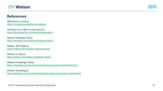 33© 2017 International Business Machines Corporation
IBM Bluemix Catalog:
https://console.ng.bluemix.net/catalog/
IBM Bluemix in IBM developerWorks:
https://developer.ibm.com/sso/bmregistration
Watson Developer Cloud
https://www.ibm.com/watson/developercloud/
Watson API Explorer
https://watson-api-explorer.mybluemix.net/
Watson on Github
https://github.com/watson-developer-cloud/
Watson Knowledge Studio
https://www.ibm.com/us-en/marketplace/supervised-machine-learning
Watson Virtual Agent
https://www.ibm.com/us-en/marketplace/cognitive-customer-engagement
References
 