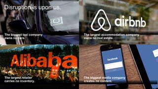 The biggest taxi company
owns no cars.
The largest accommodation company
owns no real estate.
The biggest media company
creates no content.
The largest retailer
carries no inventory.
Disruption is upon us.
 