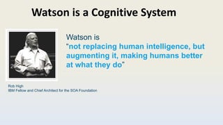 Watson is a Cognitive System
Rob High
IBM Fellow and Chief Architect for the SOA Foundation
Watson is
“not replacing human intelligence, but
augmenting it, making humans better
at what they do”
 