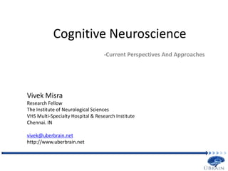 Cognitive Neuroscience
-Current Perspectives And Approaches
Vivek Misra
Research Fellow
The Institute of Neurological Sciences
VHS Multi-Specialty Hospital & Research Institute
Chennai. IN
vivek@uberbrain.net
http://www.uberbrain.net
 